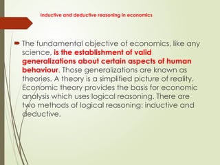 Inductive and deductive reasoning in economics
 The fundamental objective of economics, like any
science, is the establishment of valid
generalizations about certain aspects of human
behaviour. Those generalizations are known as
theories. A theory is a simplified picture of reality.
Economic theory provides the basis for economic
analysis which uses logical reasoning. There are
two methods of logical reasoning: inductive and
deductive.
 