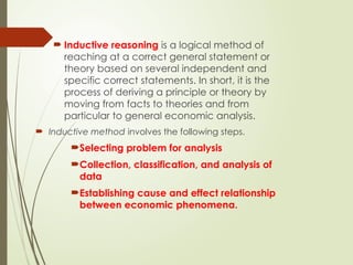  Inductive reasoning is a logical method of
reaching at a correct general statement or
theory based on several independent and
specific correct statements. In short, it is the
process of deriving a principle or theory by
moving from facts to theories and from
particular to general economic analysis.
 Inductive method involves the following steps.
Selecting problem for analysis
Collection, classification, and analysis of
data
Establishing cause and effect relationship
between economic phenomena.
 