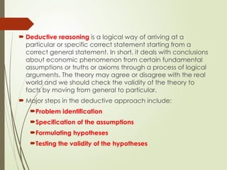  Deductive reasoning is a logical way of arriving at a
particular or specific correct statement starting from a
correct general statement. In short, it deals with conclusions
about economic phenomenon from certain fundamental
assumptions or truths or axioms through a process of logical
arguments. The theory may agree or disagree with the real
world and we should check the validity of the theory to
facts by moving from general to particular.
 Major steps in the deductive approach include:
Problem identification
Specification of the assumptions
Formulating hypotheses
Testing the validity of the hypotheses
 