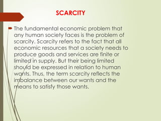 SCARCITY
 The fundamental economic problem that
any human society faces is the problem of
scarcity. Scarcity refers to the fact that all
economic resources that a society needs to
produce goods and services are finite or
limited in supply. But their being limited
should be expressed in relation to human
wants. Thus, the term scarcity reflects the
imbalance between our wants and the
means to satisfy those wants.
 