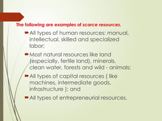 The following are examples of scarce resources.
All types of human resources: manual,
intellectual, skilled and specialized
labor;
Most natural resources like land
(especially, fertile land), minerals,
clean water, forests and wild - animals;
All types of capital resources ( like
machines, intermediate goods,
infrastructure ); and
All types of entrepreneurial resources.
 