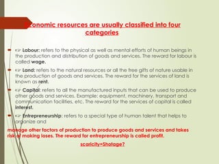 Economic resources are usually classified into four
categories.
 🖙 Labour: refers to the physical as well as mental efforts of human beings in
the production and distribution of goods and services. The reward for labour is
called wage.
 🖙 Land: refers to the natural resources or all the free gifts of nature usable in
the production of goods and services. The reward for the services of land is
known as rent.
 🖙 Capital: refers to all the manufactured inputs that can be used to produce
other goods and services. Example: equipment, machinery, transport and
communication facilities, etc. The reward for the services of capital is called
interest.
 🖙 Entrepreneurship: refers to a special type of human talent that helps to
organize and
manage other factors of production to produce goods and services and takes
risk of making loses. The reward for entrepreneurship is called profit.
scaricity=Shotage?
 
