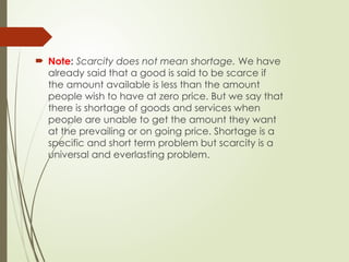  Note: Scarcity does not mean shortage. We have
already said that a good is said to be scarce if
the amount available is less than the amount
people wish to have at zero price. But we say that
there is shortage of goods and services when
people are unable to get the amount they want
at the prevailing or on going price. Shortage is a
specific and short term problem but scarcity is a
universal and everlasting problem.
 