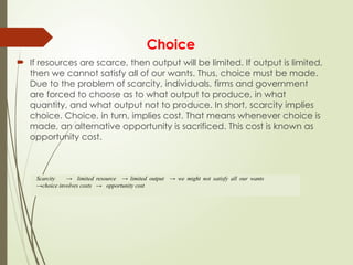 Choice
 If resources are scarce, then output will be limited. If output is limited,
then we cannot satisfy all of our wants. Thus, choice must be made.
Due to the problem of scarcity, individuals, firms and government
are forced to choose as to what output to produce, in what
quantity, and what output not to produce. In short, scarcity implies
choice. Choice, in turn, implies cost. That means whenever choice is
made, an alternative opportunity is sacrificed. This cost is known as
opportunity cost.
Scarcity → limited resource → limited output → we might not satisfy all our wants
→choice involves costs → opportunity cost
 