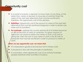 Opportunity cost
 In a world of scarcity, a decision to have more of one thing, at the
same time, means a decision to have less of another thing. The
value of the next best alternative that must be sacrificed is,
therefore, the opportunity cost of the decision.
 Definition: Opportunity cost is the amount or value of the next best
alternative that must be sacrificed (forgone) in order to obtain one
more unit of a product.
 For example, suppose the country spends all of its limited resources
on the production of cloth or computer. If a given amount of
resources can produce either one meter of cloth or 20 units of
computer, then the cost of one meter of cloth is the 20 units of
computer that must be sacrificed in order to produce a meter of
cloth.
When we say opportunity cost, we mean that:
 It is measured in goods & services but not in money costs
 It should be in line with the principle of substitution.
 In conclusion, when opportunity cost of an activity increases
people substitute other activities in its place.
 