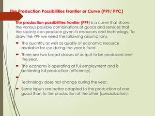 The Production Possibilities Frontier or Curve (PPF/ PPC)
The production possibilities frontier (PPF) is a curve that shows
the various possible combinations of goods and services that
the society can produce given its resources and technology. To
draw the PPF we need the following assumptions.
 The quantity as well as quality of economic resource
available for use during the year is fixed.
 There are two broad classes of output to be produced over
the year.
 The economy is operating at full employment and is
achieving full production (efficiency).

Technology does not change during the year.
 Some inputs are better adapted to the production of one
good than to the production of the other (specialization).
 