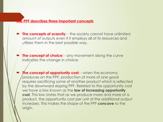 The PPF describes three important concepts:
 The concepts of scarcity: - the society cannot have unlimited
amount of outputs even if it employs all of its resources and
utilizes them in the best possible way.
 The concept of choice: - any movement along the curve
indicates the change in choice.
 The concept of opportunity cost: - when the economy
produces on the PPF, production of more of one good
requires sacrificing some of another product which is reflected
by the downward sloping PPF. Related to the opportunity cost
we have a law known as the law of increasing opportunity
cost. This law states that as we produce more and more of a
product, the opportunity cost per unit of the additional output
increases. This makes the shape of the PPF concave to the
origin.
 