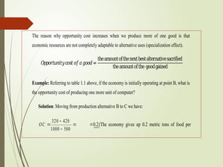 The reason why opportunity cost increases when we produce more of one good is that
economic resources are not completely adaptable to alternative uses (specialization effect).
𝑂𝑝𝑝𝑜𝑟𝑡𝑢𝑛𝑖𝑡𝑦𝑐𝑜𝑠𝑡𝑜𝑓𝑎𝑔𝑜𝑜𝑑=
theamountofthenextbestalternativesacrified
theamountofthe goodgained
Example: Referring to table 1.1 above, if the economy is initially operating at point B, what is
the opportunity cost of producing one more unit of computer?
Solution: Moving from production alternative B to C we have:
OC 

320  420
1000  500

 0.2(The economy gives up 0.2 metric tons of food per
 