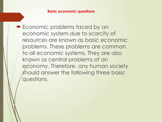 Basic economic questions
 Economic problems faced by an
economic system due to scarcity of
resources are known as basic economic
problems. These problems are common
to all economic systems. They are also
known as central problems of an
economy. Therefore, any human society
should answer the following three basic
questions.
 