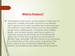 What to Produce?
 This problem is also known as the problem of allocation of
resources. It implies that every economy must decide
which goods and in what quantities are to be produced.
The economy must make choices such as consumption
goods versus capital goods, civil goods versus military
goods, and necessity goods versus luxury goods. As
economic resources are limited we must reduce the
production of one type of good if we want more of
another type. Generally, the final choice of any economy
is a combination of the various types of goods but the
exact nature of the combination depends upon the
specific circumstances and objectives of the economy.
 