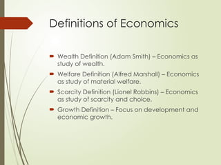 Definitions of Economics
 Wealth Definition (Adam Smith) – Economics as
study of wealth.
 Welfare Definition (Alfred Marshall) – Economics
as study of material welfare.
 Scarcity Definition (Lionel Robbins) – Economics
as study of scarcity and choice.
 Growth Definition – Focus on development and
economic growth.
 