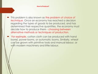 How to Produce?
 This problem is also known as the problem of choice of
technique. Once an economy has reached a decision
regarding the types of goods to be produced, and has
determined their respective quantities, the economy must
decide how to produce them - choosing between
alternative methods or techniques of production.
 For example, cotton cloth can be produced with hand
looms, power looms, or automatic looms. Similarly, wheat
can be grown with primitive tools and manual labour, or
with modern machinery and little labour.
 