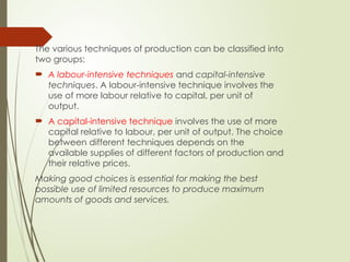 The various techniques of production can be classified into
two groups:
 A labour-intensive techniques and capital-intensive
techniques. A labour-intensive technique involves the
use of more labour relative to capital, per unit of
output.
 A capital-intensive technique involves the use of more
capital relative to labour, per unit of output. The choice
between different techniques depends on the
available supplies of different factors of production and
their relative prices.
Making good choices is essential for making the best
possible use of limited resources to produce maximum
amounts of goods and services.
 