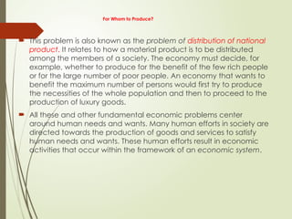 For Whom to Produce?
 This problem is also known as the problem of distribution of national
product. It relates to how a material product is to be distributed
among the members of a society. The economy must decide, for
example, whether to produce for the benefit of the few rich people
or for the large number of poor people. An economy that wants to
benefit the maximum number of persons would first try to produce
the necessities of the whole population and then to proceed to the
production of luxury goods.
 All these and other fundamental economic problems center
around human needs and wants. Many human efforts in society are
directed towards the production of goods and services to satisfy
human needs and wants. These human efforts result in economic
activities that occur within the framework of an economic system.
 