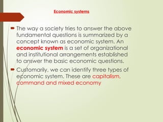 Economic systems
 The way a society tries to answer the above
fundamental questions is summarized by a
concept known as economic system. An
economic system is a set of organizational
and institutional arrangements established
to answer the basic economic questions.
 Customarily, we can identify three types of
economic system. These are capitalism,
command and mixed economy
 