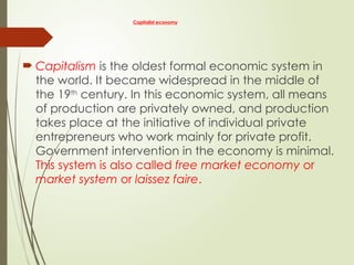 Capitalist economy
 Capitalism is the oldest formal economic system in
the world. It became widespread in the middle of
the 19th
century. In this economic system, all means
of production are privately owned, and production
takes place at the initiative of individual private
entrepreneurs who work mainly for private profit.
Government intervention in the economy is minimal.
This system is also called free market economy or
market system or laissez faire.
 