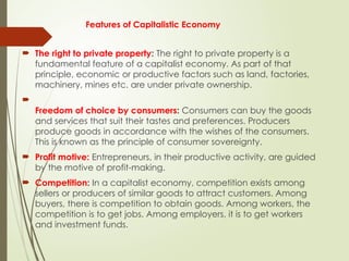Features of Capitalistic Economy
 The right to private property: The right to private property is a
fundamental feature of a capitalist economy. As part of that
principle, economic or productive factors such as land, factories,
machinery, mines etc. are under private ownership.

Freedom of choice by consumers: Consumers can buy the goods
and services that suit their tastes and preferences. Producers
produce goods in accordance with the wishes of the consumers.
This is known as the principle of consumer sovereignty.
 Profit motive: Entrepreneurs, in their productive activity, are guided
by the motive of profit-making.
 Competition: In a capitalist economy, competition exists among
sellers or producers of similar goods to attract customers. Among
buyers, there is competition to obtain goods. Among workers, the
competition is to get jobs. Among employers, it is to get workers
and investment funds.
 