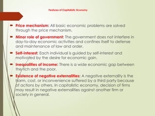 Features of Capitalistic Economy
 Price mechanism: All basic economic problems are solved
through the price mechanism.
 Minor role of government: The government does not interfere in
day-to-day economic activities and confines itself to defense
and maintenance of law and order.
 Self-interest: Each individual is guided by self-interest and
motivated by the desire for economic gain.
 Inequalities of income: There is a wide economic gap between
the rich and the poor.
 Existence of negative externalities: A negative externality is the
harm, cost, or inconvenience suffered by a third party because
of actions by others. In capitalistic economy, decision of firms
may result in negative externalities against another firm or
society in general.
 