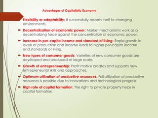 Advantages of Capitalistic Economy
 Flexibility or adaptability: It successfully adapts itself to changing
environments.
 Decentralization of economic power: Market mechanisms work as a
decentralizing force against the concentration of economic power.
 Increase in per-capita income and standard of living: Rapid growth in
levels of production and income leads to higher per-capita income
and standards of living.
 New types of consumer goods: Varieties of new consumer goods are
developed and produced at large scale.
 Growth of entrepreneurship: Profit motive creates and supports new
entrepreneurial skills and approaches.
 Optimum utilization of productive resources: Full utilization of productive
resources is possible due to innovations and technological progress.
 High rate of capital formation: The right to private property helps in
capital formation.
 