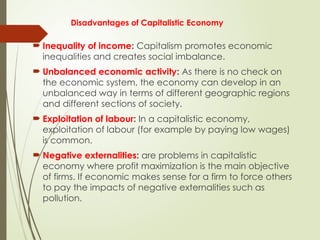 Disadvantages of Capitalistic Economy
 Inequality of income: Capitalism promotes economic
inequalities and creates social imbalance.
 Unbalanced economic activity: As there is no check on
the economic system, the economy can develop in an
unbalanced way in terms of different geographic regions
and different sections of society.
 Exploitation of labour: In a capitalistic economy,
exploitation of labour (for example by paying low wages)
is common.
 Negative externalities: are problems in capitalistic
economy where profit maximization is the main objective
of firms. If economic makes sense for a firm to force others
to pay the impacts of negative externalities such as
pollution.
 