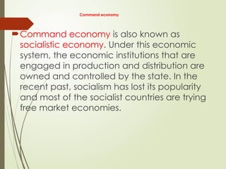 Command economy
Command economy is also known as
socialistic economy. Under this economic
system, the economic institutions that are
engaged in production and distribution are
owned and controlled by the state. In the
recent past, socialism has lost its popularity
and most of the socialist countries are trying
free market economies.
 