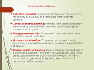 Main Features of Command Economy
Collective ownership: All means of production are owned by
the society as a whole, and there is no right to private
property.
Central economic planning: Planning for resource allocation is
performed by the controlling authority according to given
socio-economic goals.
Strong government role: Government has complete control
over all economic activities.
Maximum social welfare: Command economy aims at
maximizing social welfare and does not allow the exploitation
of labour.
Relative equality of incomes: Private property does not exist in
a command economy, the profit motive is absent, and there
are no opportunities for accumulation of wealth. All these
factors lead to greater equality in income distribution, in
comparison with capitalism.
 