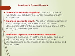 Advantages of Command Economy
 Absence of wasteful competition: There is no place for
wasteful use of productive resources through unhealthy
competition.
 Balanced economic growth: Allocation of resources through
centralized planning leads to balanced economic
development. Different regions and different sectors of the
economy can develop equally.

Elimination of private monopolies and inequalities:
Command economies avoid the major evils of capitalism
such as inequality of income and wealth, private
monopolies, and concentration of economic, political and
social power.
 