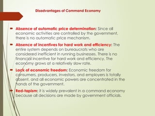 Disadvantages of Command Economy
 Absence of automatic price determination: Since all
economic activities are controlled by the government,
there is no automatic price mechanism.
 Absence of incentives for hard work and efficiency: The
entire system depends on bureaucrats who are
considered inefficient in running businesses. There is no
financial incentive for hard work and efficiency. The
economy grows at a relatively slow rate.
 Lack of economic freedom: Economic freedom for
consumers, producers, investors, and employers is totally
absent, and all economic powers are concentrated in the
hands of the government.
 Red-tapism: it is widely prevalent in a command economy
because all decisions are made by government officials.
 