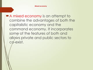 Mixed economy
A mixed economy is an attempt to
combine the advantages of both the
capitalistic economy and the
command economy. It incorporates
some of the features of both and
allows private and public sectors to
co-exist.
 