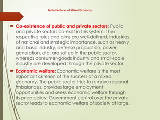 Main Features of Mixed Economy
 Co-existence of public and private sectors: Public
and private sectors co-exist in this system. Their
respective roles and aims are well-defined. Industries
of national and strategic importance, such as heavy
and basic industry, defense production, power
generation, etc. are set up in the public sector,
whereas consumer-goods industry and small-scale
industry are developed through the private sector.
 Economic welfare: Economic welfare is the most
important criterion of the success of a mixed
economy. The public sector tries to remove regional
imbalances, provides large employment
opportunities and seeks economic welfare through
its price policy. Government control over the private
sector leads to economic welfare of society at large.
 