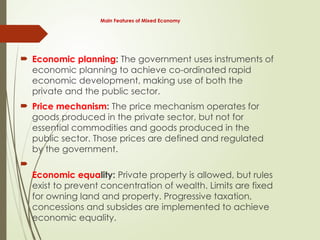Main Features of Mixed Economy
 Economic planning: The government uses instruments of
economic planning to achieve co-ordinated rapid
economic development, making use of both the
private and the public sector.
 Price mechanism: The price mechanism operates for
goods produced in the private sector, but not for
essential commodities and goods produced in the
public sector. Those prices are defined and regulated
by the government.

Economic equality: Private property is allowed, but rules
exist to prevent concentration of wealth. Limits are fixed
for owning land and property. Progressive taxation,
concessions and subsides are implemented to achieve
economic equality.
 