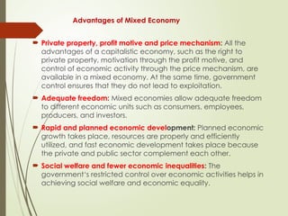 Advantages of Mixed Economy
 Private property, profit motive and price mechanism: All the
advantages of a capitalistic economy, such as the right to
private property, motivation through the profit motive, and
control of economic activity through the price mechanism, are
available in a mixed economy. At the same time, government
control ensures that they do not lead to exploitation.
 Adequate freedom: Mixed economies allow adequate freedom
to different economic units such as consumers, employees,
producers, and investors.
 Rapid and planned economic development: Planned economic
growth takes place, resources are properly and efficiently
utilized, and fast economic development takes place because
the private and public sector complement each other.
 Social welfare and fewer economic inequalities: The
government‘s restricted control over economic activities helps in
achieving social welfare and economic equality.
 
