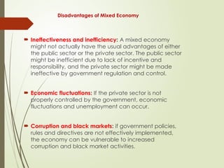 Disadvantages of Mixed Economy
 Ineffectiveness and inefficiency: A mixed economy
might not actually have the usual advantages of either
the public sector or the private sector. The public sector
might be inefficient due to lack of incentive and
responsibility, and the private sector might be made
ineffective by government regulation and control.
 Economic fluctuations: If the private sector is not
properly controlled by the government, economic
fluctuations and unemployment can occur.
 Corruption and black markets: if government policies,
rules and directives are not effectively implemented,
the economy can be vulnerable to increased
corruption and black market activities.
 