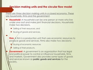 Decision making units and the circular flow model
There are three decision making units in a closed economy. These
are households, firms and the government.
 Household: A household can be one person or more who live
under one roof and make joint financial decisions. Households
make two decisions.
 Selling of their resources, and
 Buying of goods and services.

Firm: A firm is a production unit that uses economic resources to
produce goods and services. Firms also make two decisions:
 Buying of economic resources
 Selling of their products.
 Government: A government is an organization that has legal
and political power to control or influence households, firms
and markets. Government also provides some types of goods
and services known as public goods and services for the
society.
 
