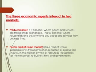 The three economic agents interact in two
markets:
 Product market: it is a market where goods and services
are transacted/ exchanged. That is, a market where
households and governments buy goods and services from
business firms.
 Factor market (input market): it is a market where
economic units transact/exchange factors of production
(inputs). In this market, owners of resources (households)
sell their resources to business firms and governments.
 