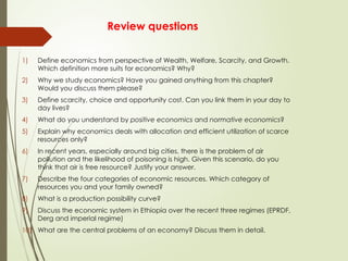 Review questions
1) Define economics from perspective of Wealth, Welfare, Scarcity, and Growth.
Which definition more suits for economics? Why?
2) Why we study economics? Have you gained anything from this chapter?
Would you discuss them please?
3) Define scarcity, choice and opportunity cost. Can you link them in your day to
day lives?
4) What do you understand by positive economics and normative economics?
5) Explain why economics deals with allocation and efficient utilization of scarce
resources only?
6) In recent years, especially around big cities, there is the problem of air
pollution and the likelihood of poisoning is high. Given this scenario, do you
think that air is free resource? Justify your answer.
7) Describe the four categories of economic resources. Which category of
resources you and your family owned?
8) What is a production possibility curve?
9) Discuss the economic system in Ethiopia over the recent three regimes (EPRDF,
Derg and imperial regime)
10) What are the central problems of an economy? Discuss them in detail.
 
