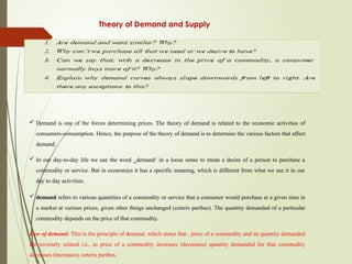 Theory of Demand and Supply
 Demand is one of the forces determining prices. The theory of demand is related to the economic activities of
consumers-consumption. Hence, the purpose of the theory of demand is to determine the various factors that affect
demand.
 In our day-to-day life we use the word ‗demand‘ in a loose sense to mean a desire of a person to purchase a
commodity or service. But in economics it has a specific meaning, which is different from what we use it in our
day to day activities.
 demand refers to various quantities of a commodity or service that a consumer would purchase at a given time in
a market at various prices, given other things unchanged (ceteris paribus). The quantity demanded of a particular
commodity depends on the price of that commodity.
Law of demand: This is the principle of demand, which states that , price of a commodity and its quantity demanded
are inversely related i.e., as price of a commodity increases (decreases) quantity demanded for that commodity
decreases (increases), ceteris paribus.
 