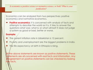 Economics can be analyzed from two perspectives: positive
economics and normative economics.
 Positive economics: it is concerned with analysis of facts and
attempts to describe the world as it is. It tries to answer the
questions what was; what is; or what will be? It does not judge
a system as good or bad, better or worse.
Example:
 The current inflation rate in Uzbekistan is 12 percent.
 Poverty and unemployment are the biggest problems in India.
 The life expectancy at birth in Ethiopia is rising.
All the above statements are known as positive statements. These
statements are all concerned with real facts and information. Any
disagreement on positive statements can be checked by looking
into facts.
Is economics a positive science or normative science, or both? What is your
justification?
 