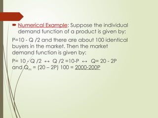  Numerical Example: Suppose the individual
demand function of a product is given by:
P=10 - Q /2 and there are about 100 identical
buyers in the market. Then the market
demand function is given by:
P= 10 - Q /2 ↔ Q /2 =10-P ↔ Q= 20 - 2P
and Qm = (20 – 2P) 100 = 2000-200P
 