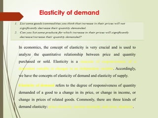 Elasticity of demand
In economics, the concept of elasticity is very crucial and is used to
analyze the quantitative relationship between price and quantity
purchased or sold. Elasticity is a measure of responsiveness of a
dependent variable to changes in an independent variable. Accordingly,
we have the concepts of elasticity of demand and elasticity of supply.
Elasticity of demand refers to the degree of responsiveness of quantity
demanded of a good to a change in its price, or change in income, or
change in prices of related goods. Commonly, there are three kinds of
demand elasticity: price elasticity, income elasticity, and cross elasticity.
 