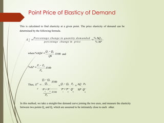 Point Price of Elasticy of Demand
This is calculated to find elasticity at a given point. The price elasticity of demand can be
determined by the following formula.
E p

P ercentage change in quantity dem anded

% Q d
d
percentage change in price % P
where%Qd 
Q1  Q0
Q0
X100 and
%P 
P1  P0
P0
X100
Thus, EP


Q1  Q0
Q0
X100

Q1  Q0
.
P0
 Q
.
P0
d
P  P P  P Q P Q
1 0
X100
P0
1 0 0 0
In this method, we take a straight-line demand curve joining the two axes, and measure the elasticity
between two points Qo and Q1 which are assumed to be intimately close to each other.
 