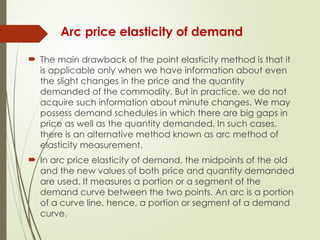 Arc price elasticity of demand
 The main drawback of the point elasticity method is that it
is applicable only when we have information about even
the slight changes in the price and the quantity
demanded of the commodity. But in practice, we do not
acquire such information about minute changes. We may
possess demand schedules in which there are big gaps in
price as well as the quantity demanded. In such cases,
there is an alternative method known as arc method of
elasticity measurement.
 In arc price elasticity of demand, the midpoints of the old
and the new values of both price and quantity demanded
are used. It measures a portion or a segment of the
demand curve between the two points. An arc is a portion
of a curve line, hence, a portion or segment of a demand
curve.
 