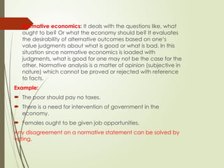  Normative economics: It deals with the questions like, what
ought to be? Or what the economy should be? It evaluates
the desirability of alternative outcomes based on one‘s
value judgments about what is good or what is bad. In this
situation since normative economics is loaded with
judgments, what is good for one may not be the case for the
other. Normative analysis is a matter of opinion (subjective in
nature) which cannot be proved or rejected with reference
to facts.
Example:
 The poor should pay no taxes.
 There is a need for intervention of government in the
economy.
 Females ought to be given job opportunities.
Any disagreement on a normative statement can be solved by
voting.
 