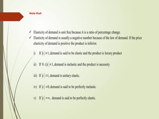 Note that:
 Elasticity of demand is unit free because it is a ratio of percentage change.
 Elasticityof demand is usuallya negative number because of the law of demand. If the price
elasticity of demand is positive the product is inferior.
i) If  1,demand is said to be elastic and the product is luxuryproduct
ii) If 0  1,demand is inelastic and the product is necessity
iii) If  1,demand is unitary elastic.
iv) If  0,demand is said to be perfectly inelastic.
v) If , demand is said to be perfectly elastic.
 