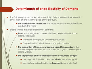 Determinants of price Elasticity of Demand
 The following factors make price elasticity of demand elastic or inelastic
other than changes in the price of the product.
 The availability of substitutes: the more substitutes available for a
product, the more
 elastic will be the price elasticity of demand.
 Time: In the long- run, price elasticity of demand tends to be
elastic. Because:
 More substitute goods could be produced.
 People tend to adjust their consumption pattern.
 The proportion of income consumers spend for a product:-the
smaller the proportion of income spent for a good, the less price
elastic will be.
 The importance of the commodity in the consumers’ budget :
 Luxury goods à tend to be more elastic, example: gold.
 Necessity goods à tend to be less elastic example: Salt.
 