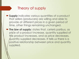 Theory of supply
 Supply indicates various quantities of a product
that sellers (producers) are willing and able to
provide at different prices in a given period of
time, other things remaining unchanged.
 The law of supply: states that, ceteris paribus, as
price of a product increase, quantity supplied of
the product increases, and as price decreases,
quantity supplied decreases. It tells us there is a
positive relationship between price and quantity
supplied.
 