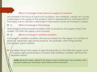  i) Effect of change in input price on supply of a product
An increase in the price of inputs such as labour, raw materials, capital, etc causes
a decrease in the supply of the product which is represented by a leftward shift of
the supply curve. Likewise, a decrease in input price causes an increase in supply.
 ii) Effect of change in Technology
Technological advancement enables a firm to produce and supply more in the
market. This shifts the supply curve outward.
 iii) Effect of change in weather condition
A change in weather condition will have an impact on the supply of a number of
products, especially agricultural products. For example, other things remain
unchanged, good weather
 condition boosts the supply of agricultural products. This shifts the supply curve
of a given agricultural product outward. Bad weather condition will have the
opposite impact.
Activity: Discuss how supply is affected by the changes in prices of related goods, taxes & subsidies, sellers’
expectations of future price of the product, and the number of sellers in the market?
 