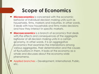 Scope of Economics
 Microeconomics is concerned with the economic
behavior of individual decision making units such as
households, firms, markets and industries. In other words,
it deals with how households and firms make decisions
and how they interact in specific markets.
 Macroeconomics is a branch of economics that deals
with the effects and consequences of the aggregate
behavior of all decision making units in a certain
economy. In other words, it is an aggregative
economics that examines the interrelations among
various aggregates, their determination and the causes
of fluctuations in them. It looks at the economy as a
whole and discusses about the economy-wide
phenomena.
 Applied branches – Development, International, Public,
etc.
 