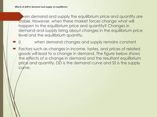 Effects of shift in demand and supply on equilibrium
 Given demand and supply the equilibrium price and quantity are
stable. However, when these market forces change what will
happen to the equilibrium price and quantity? Changes in
demand and supply bring about changes in the equilibrium price
level and the equilibrium quantity.
 i) when demand changes and supply remains constant
 Factors such as changes in income, tastes, and prices of related
goods will lead to a change in demand. The figure below shows
the effects of a change in demand and the resultant equilibrium
price and quantity. DD is the demand curve and SS is the supply
curve.
 