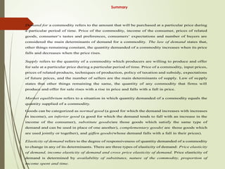 Summary
Demand for a commodity refers to the amount that will be purchased at a particular price during
a particular period of time. Price of the commodity, income of the consumer, prices of related
goods, consumer‘s tastes and preferences, consumers‘ expectations and number of buyers are
considered the main determinants of demand for a commodity. The law of demand states that,
other things remaining constant, the quantity demanded of a commodity increases when its price
falls and decreases when the price rises.
Supply refers to the quantity of a commodity which producers are willing to produce and offer
for sale at a particular price during a particular period of time. Price of a commodity, input prices,
prices of related products, techniques of production, policy of taxation and subsidy, expectations
of future prices, and the number of sellers are the main determinants of supply. Law of supply
states that other things remaining the same, the quantity of any commodity that firms will
produce and offer for sale rises with a rise in price and falls with a fall in price.
Market equilibrium refers to a situation in which quantity demanded of a commodity equals the
quantity supplied of a commodity.
Goods can be categorized as normal good (a good for which the demand increases with increases
in income), an inferior good (a good for which the demand tends to fall with an increase in the
income of the consumer), substitute goods(are those goods which satisfy the same type of
demand and can be used in place of one another), complementary goods( are those goods which
are used jointly or together), and giffen goods(whose demand falls with a fall in their prices).
Elasticity of demand refers to the degree of responsiveness of quantity demanded of a commodity
to change in any of its determinants. There are three types of elasticity of demand: Price elasticity
of demand, income elasticity of demand and cross price elasticity of demand. Price elasticity of
demand is determined by availability of substitutes, nature of the commodity, proportion of
income spent and time.
 